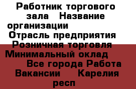 Работник торгового зала › Название организации ­ Team PRO 24 › Отрасль предприятия ­ Розничная торговля › Минимальный оклад ­ 25 000 - Все города Работа » Вакансии   . Карелия респ.